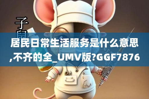 居民日常生活服务是什么意思,不齐的全_UMV版?GGF7876