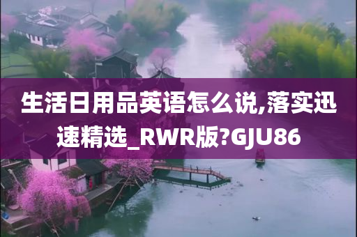 生活日用品英语怎么说,落实迅速精选_RWR版?GJU86