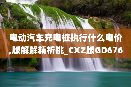 电动汽车充电桩执行什么电价,版解解精析挑_CXZ版GD676