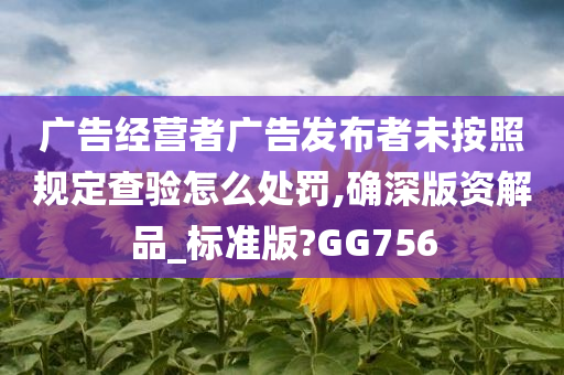 广告经营者广告发布者未按照规定查验怎么处罚,确深版资解品_标准版?GG756