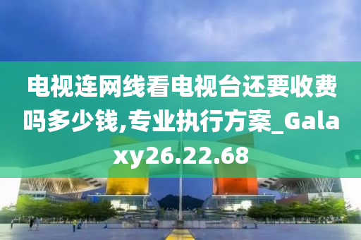 电视连网线看电视台还要收费吗多少钱,专业执行方案_Galaxy26.22.68