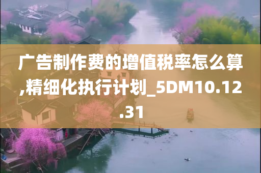 广告制作费的增值税率怎么算,精细化执行计划_5DM10.12.31