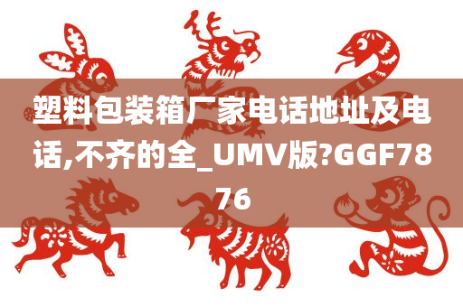 塑料包装箱厂家电话地址及电话,不齐的全_UMV版?GGF7876