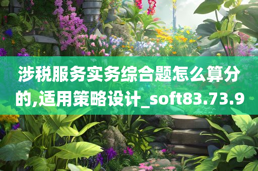 涉税服务实务综合题怎么算分的,适用策略设计_soft83.73.90