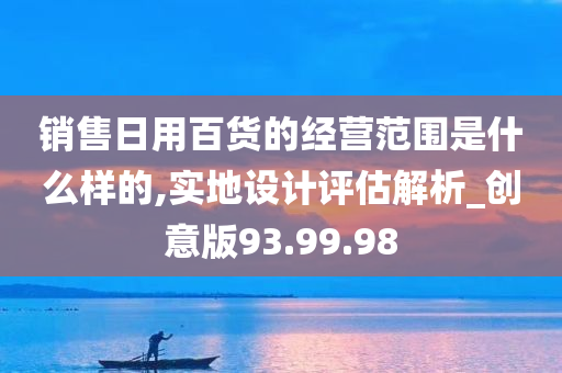 销售日用百货的经营范围是什么样的,实地设计评估解析_创意版93.99.98