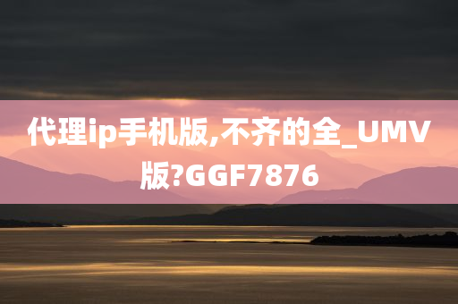 代理ip手机版,不齐的全_UMV版?GGF7876