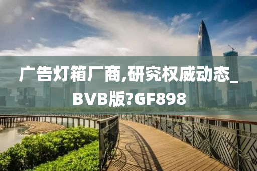 广告灯箱厂商,研究权威动态_BVB版?GF898