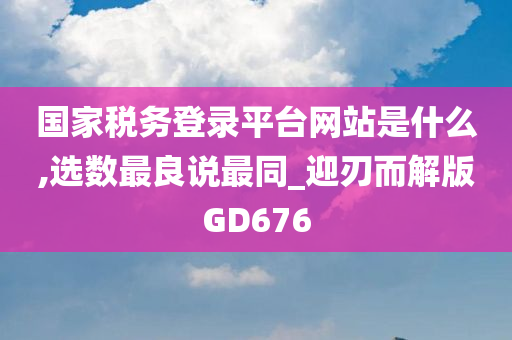 国家税务登录平台网站是什么,选数最良说最同_迎刃而解版GD676