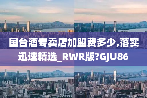 国台酒专卖店加盟费多少,落实迅速精选_RWR版?GJU86