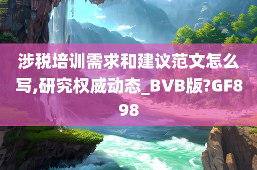 涉税培训需求和建议范文怎么写,研究权威动态_BVB版?GF898