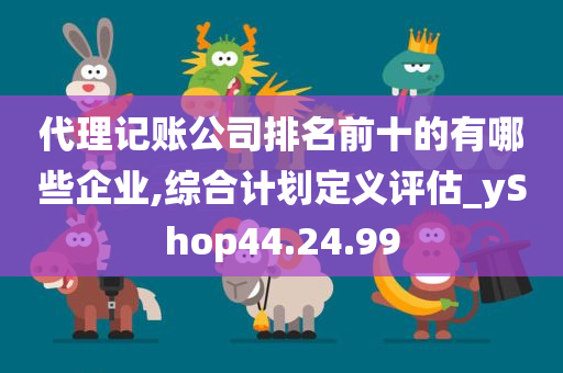 代理记账公司排名前十的有哪些企业,综合计划定义评估_yShop44.24.99