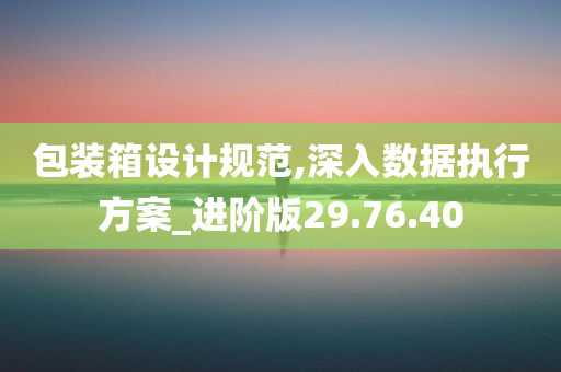 包装箱设计规范,深入数据执行方案_进阶版29.76.40