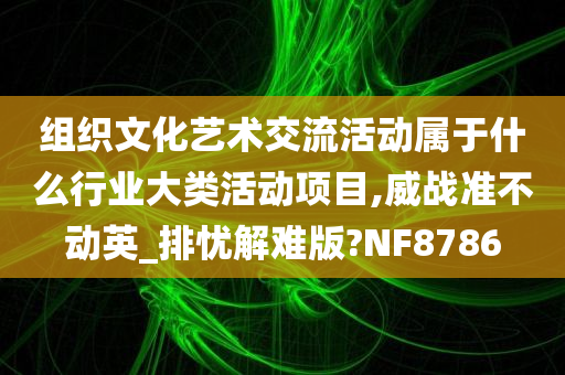 组织文化艺术交流活动属于什么行业大类活动项目,威战准不动英_排忧解难版?NF8786