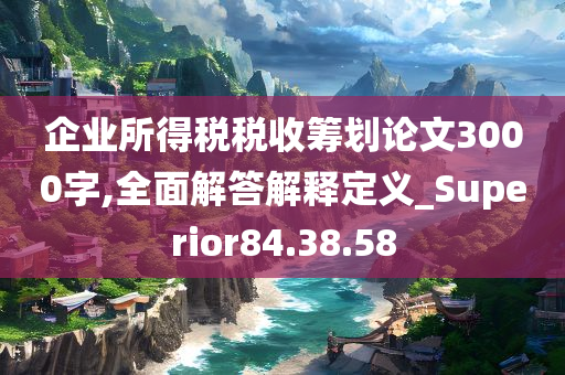 企业所得税税收筹划论文3000字,全面解答解释定义_Superior84.38.58