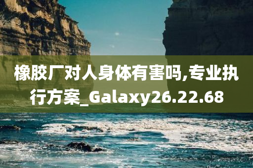 橡胶厂对人身体有害吗,专业执行方案_Galaxy26.22.68