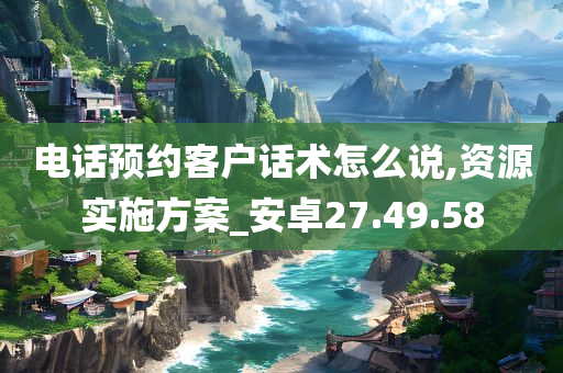 电话预约客户话术怎么说,资源实施方案_安卓27.49.58