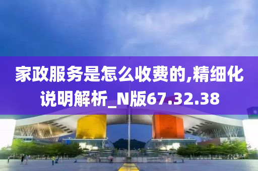 家政服务是怎么收费的,精细化说明解析_N版67.32.38