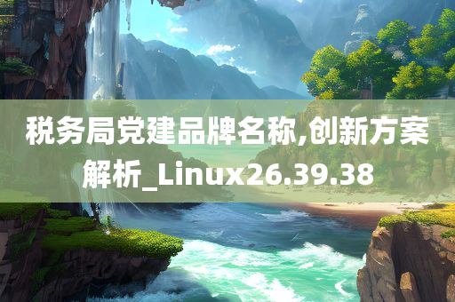 税务局党建品牌名称,创新方案解析_Linux26.39.38