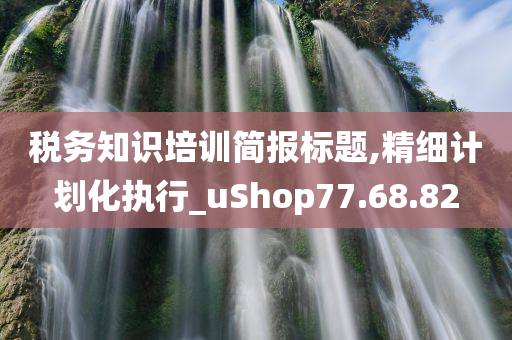 税务知识培训简报标题,精细计划化执行_uShop77.68.82