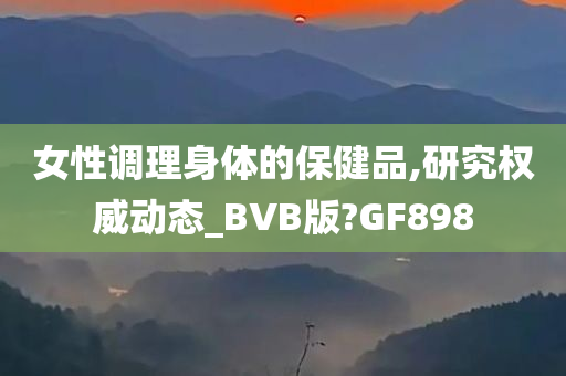 女性调理身体的保健品,研究权威动态_BVB版?GF898