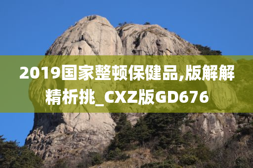 2019国家整顿保健品,版解解精析挑_CXZ版GD676