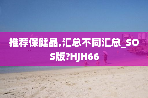 推荐保健品,汇总不同汇总_SOS版?HJH66