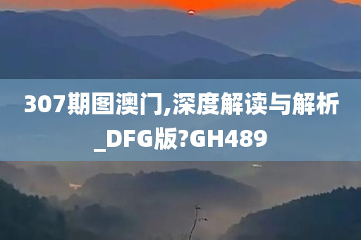 307期图澳门,深度解读与解析_DFG版?GH489