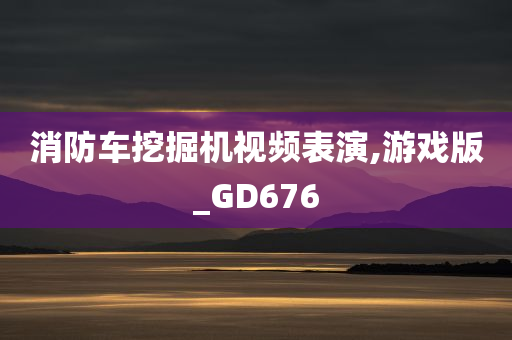 消防车挖掘机视频表演,游戏版_GD676