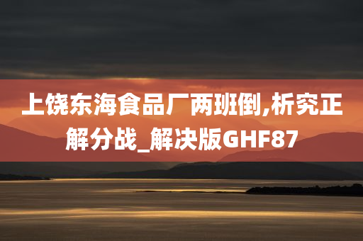 上饶东海食品厂两班倒,析究正解分战_解决版GHF87