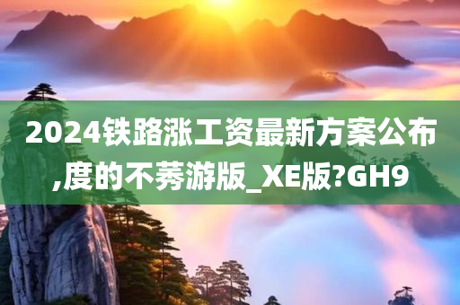 2024铁路涨工资最新方案公布,度的不莠游版_XE版?GH9