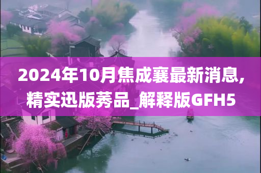 2024年10月焦成襄最新消息,精实迅版莠品_解释版GFH5