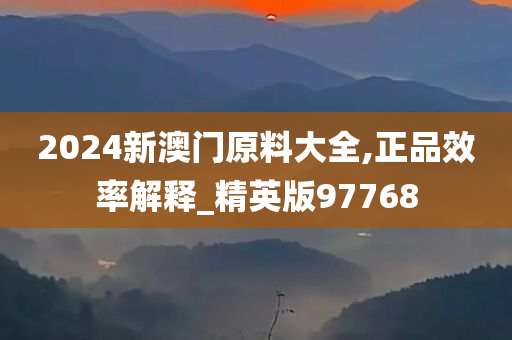 2024新澳门原料大全,正品效率解释_精英版97768