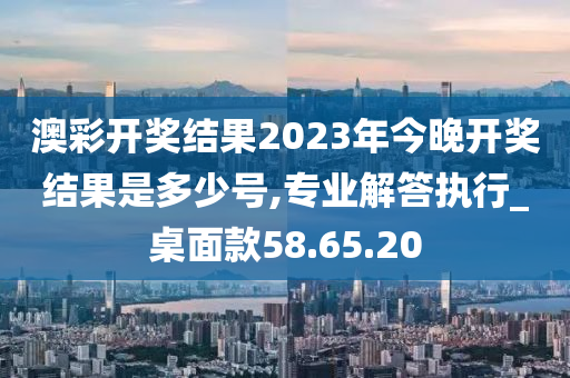 澳彩开奖结果2023年今晚开奖结果是多少号,专业解答执行_桌面款58.65.20