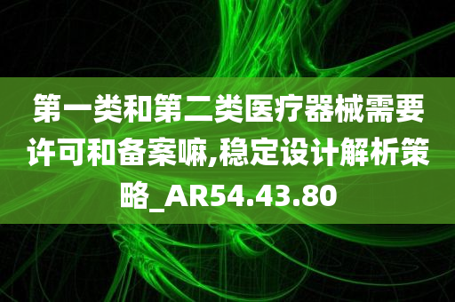 第一类和第二类医疗器械需要许可和备案嘛,稳定设计解析策略_AR54.43.80