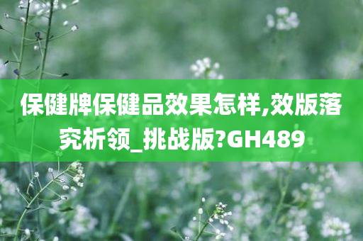 保健牌保健品效果怎样,效版落究析领_挑战版?GH489