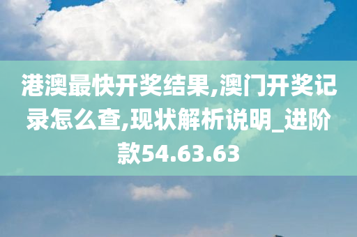 港澳最快开奖结果,澳门开奖记录怎么查,现状解析说明_进阶款54.63.63