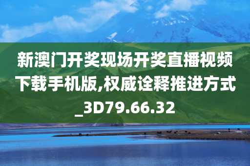 新澳门开奖现场开奖直播视频下载手机版,权威诠释推进方式_3D79.66.32