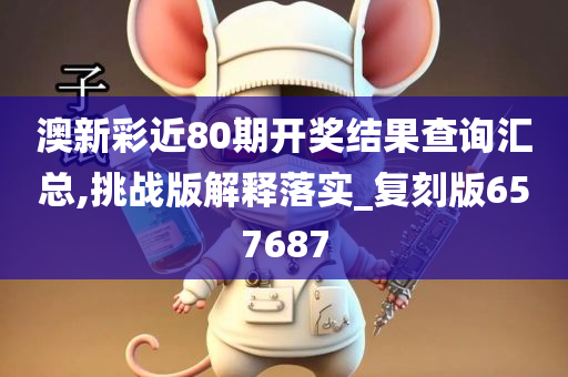 澳新彩近80期开奖结果查询汇总,挑战版解释落实_复刻版657687