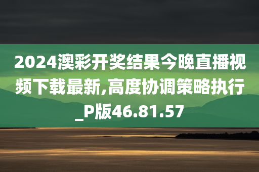 2024澳彩开奖结果今晚直播视频下载最新,高度协调策略执行_P版46.81.57