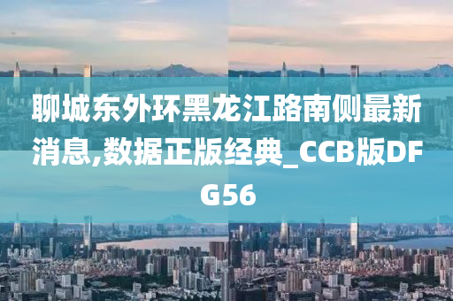 聊城东外环黑龙江路南侧最新消息,数据正版经典_CCB版DFG56