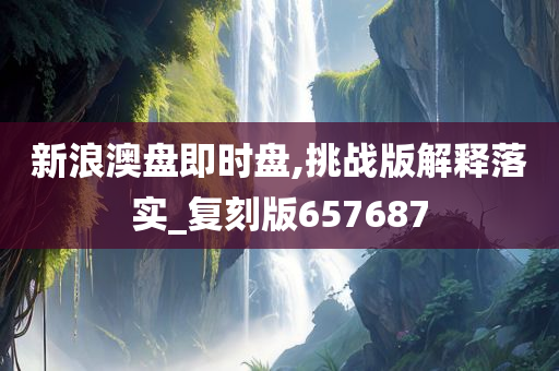 新浪澳盘即时盘,挑战版解释落实_复刻版657687