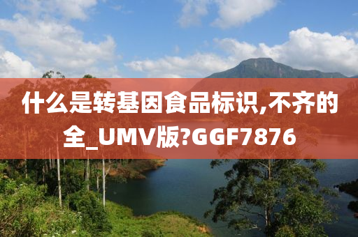 什么是转基因食品标识,不齐的全_UMV版?GGF7876