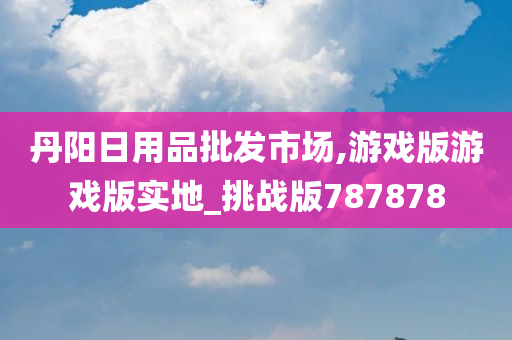 丹阳日用品批发市场,游戏版游戏版实地_挑战版787878