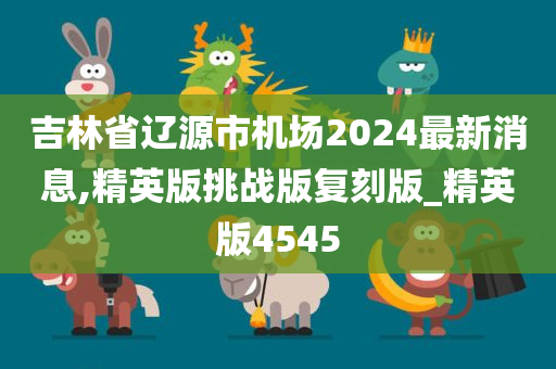 吉林省辽源市机场2024最新消息,精英版挑战版复刻版_精英版4545