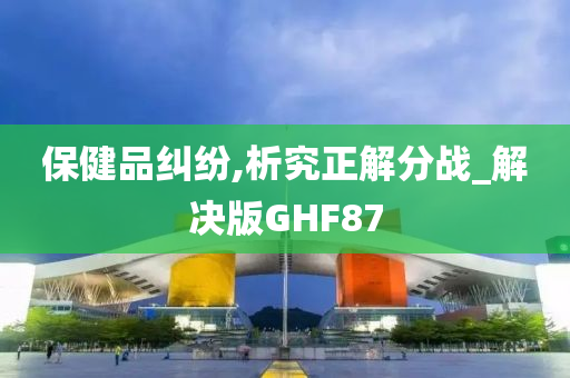 保健品纠纷,析究正解分战_解决版GHF87