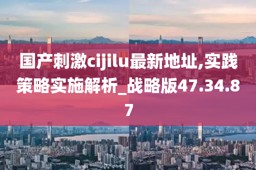 国产刺激cijilu最新地址,实践策略实施解析_战略版47.34.87