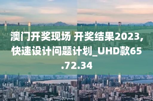 澳门开奖现场 开奖结果2023,快速设计问题计划_UHD款65.72.34