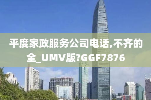 平度家政服务公司电话,不齐的全_UMV版?GGF7876