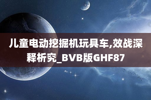 儿童电动挖掘机玩具车,效战深释析究_BVB版GHF87