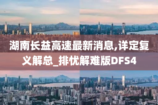 湖南长益高速最新消息,详定复义解总_排忧解难版DFS4